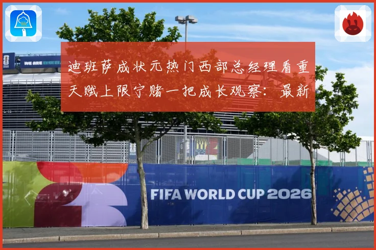 迪班萨成状元热门西部总经理看重天赋上限宁赌一把成长观察：最新赛事动态与深度分析