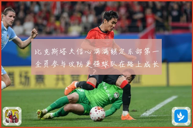 比克斯塔夫信心满满锁定东部第一全员参与攻防更强球队在路上成长观察：最新赛事动态与深度分析