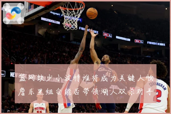 篮网缺少小波特谁将成为关键人物詹东里组合能否带领湖人双杀对手赛场复盘：最新赛事动态与深度分析