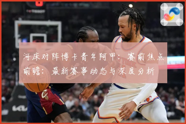 河床对阵博卡青年阿甲：赛前焦点前瞻：最新赛事动态与深度分析
