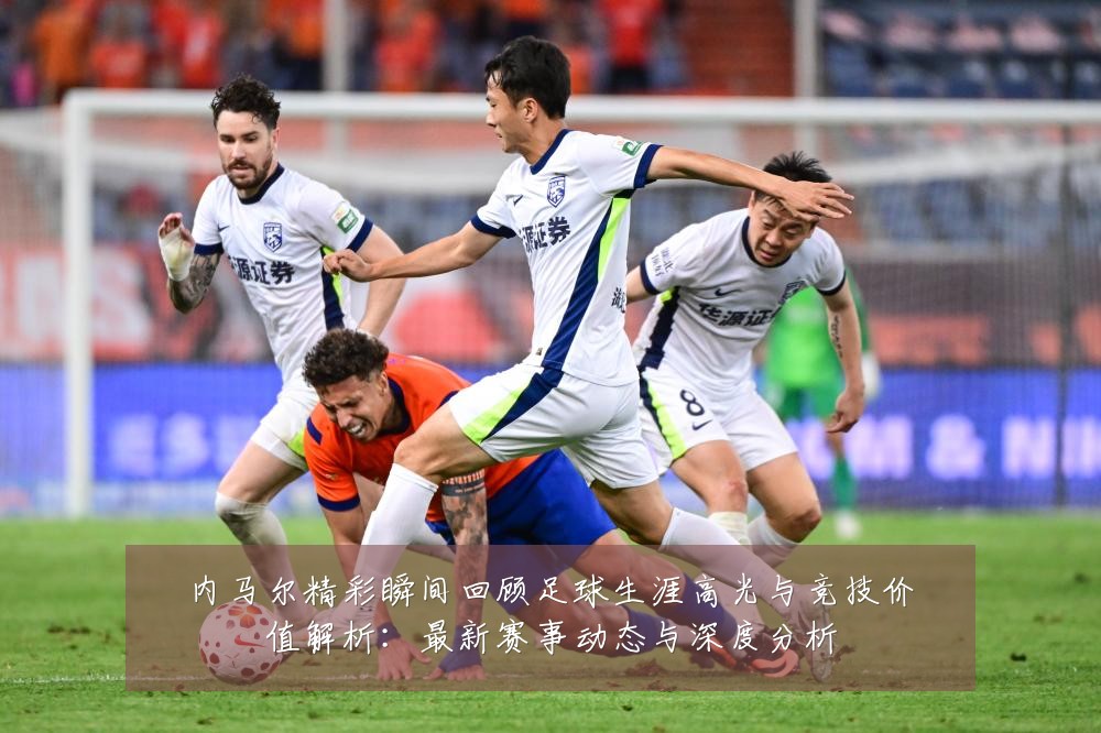 内马尔精彩瞬间回顾足球生涯高光与竞技价值解析:最新赛事动态与深度分析